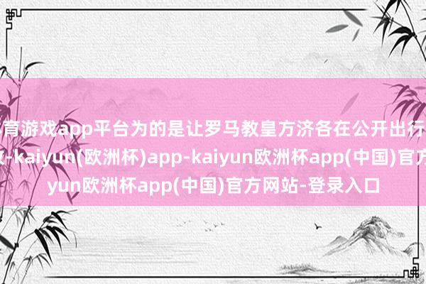 体育游戏app平台为的是让罗马教皇方济各在公开出行时大概竣事零排放-kaiyun(欧洲杯)app-kaiyun欧洲杯app(中国)官方网站-登录入口