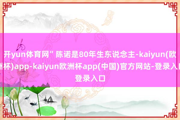开yun体育网”陈诺是80年生东说念主-kaiyun(欧洲杯)app-kaiyun欧洲杯app(中国)官方网站-登录入口