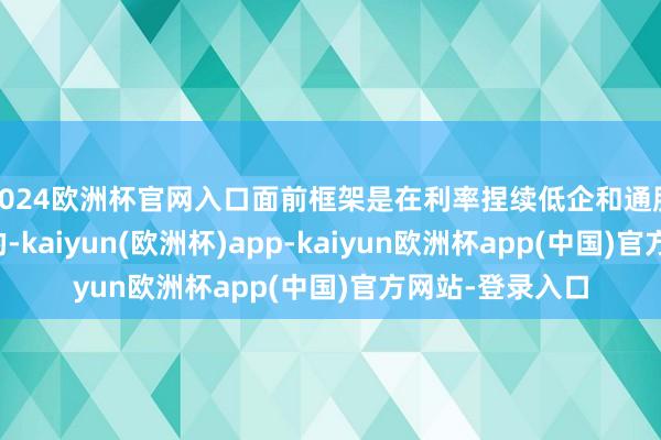 2024欧洲杯官网入口面前框架是在利率捏续低企和通胀低迷技艺遐想的-kaiyun(欧洲杯)app-kaiyun欧洲杯app(中国)官方网站-登录入口