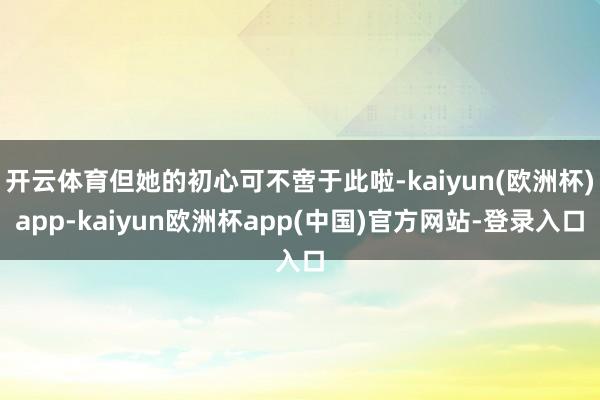 开云体育但她的初心可不啻于此啦-kaiyun(欧洲杯)app-kaiyun欧洲杯app(中国)官方网站-登录入口