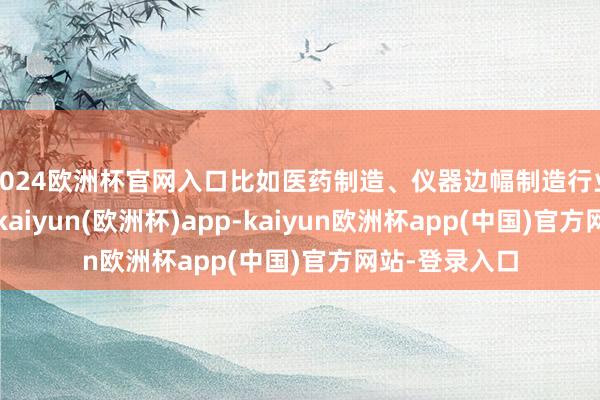 2024欧洲杯官网入口比如医药制造、仪器边幅制造行业就比较显然-kaiyun(欧洲杯)app-kaiyun欧洲杯app(中国)官方网站-登录入口