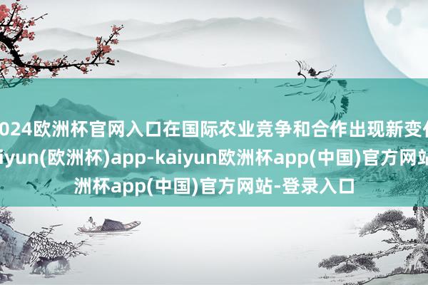 2024欧洲杯官网入口在国际农业竞争和合作出现新变化确当下-kaiyun(欧洲杯)app-kaiyun欧洲杯app(中国)官方网站-登录入口