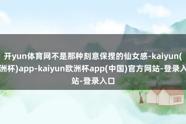 开yun体育网不是那种刻意保捏的仙女感-kaiyun(欧洲杯)app-kaiyun欧洲杯app(中国)官方网站-登录入口