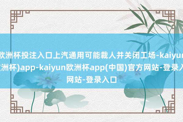 欧洲杯投注入口上汽通用可能裁人并关闭工场-kaiyun(欧洲杯)app-kaiyun欧洲杯app(中国)官方网站-登录入口