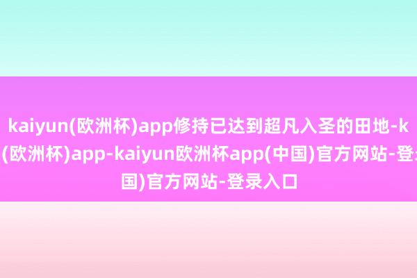 kaiyun(欧洲杯)app修持已达到超凡入圣的田地-kaiyun(欧洲杯)app-kaiyun欧洲杯app(中国)官方网站-登录入口