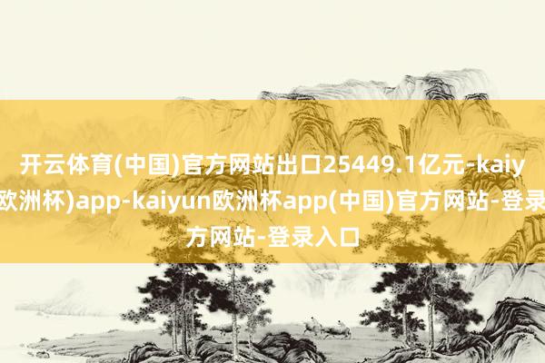 开云体育(中国)官方网站出口25449.1亿元-kaiyun(欧洲杯)app-kaiyun欧洲杯app(中国)官方网站-登录入口