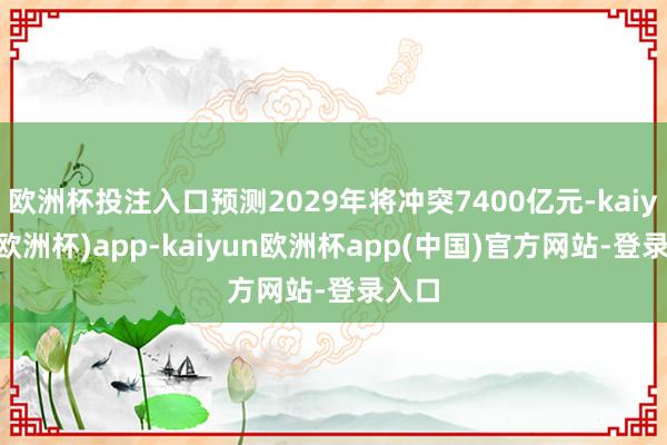 欧洲杯投注入口预测2029年将冲突7400亿元-kaiyun(欧洲杯)app-kaiyun欧洲杯app(中国)官方网站-登录入口