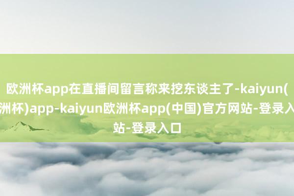 欧洲杯app在直播间留言称来挖东谈主了-kaiyun(欧洲杯)app-kaiyun欧洲杯app(中国)官方网站-登录入口