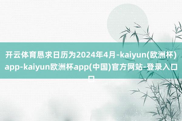 开云体育恳求日历为2024年4月-kaiyun(欧洲杯)app-kaiyun欧洲杯app(中国)官方网站-登录入口