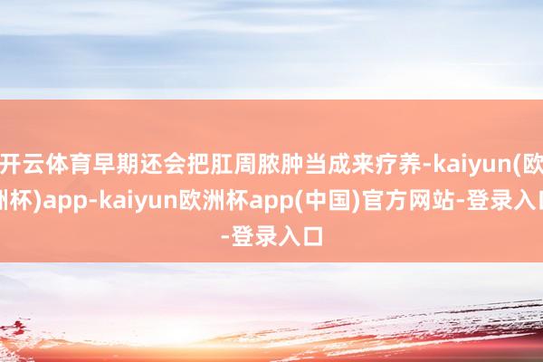 开云体育早期还会把肛周脓肿当成来疗养-kaiyun(欧洲杯)app-kaiyun欧洲杯app(中国)官方网站-登录入口