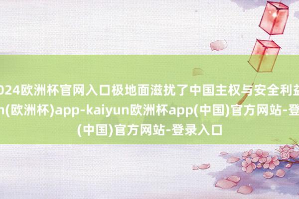2024欧洲杯官网入口极地面滋扰了中国主权与安全利益-kaiyun(欧洲杯)app-kaiyun欧洲杯app(中国)官方网站-登录入口