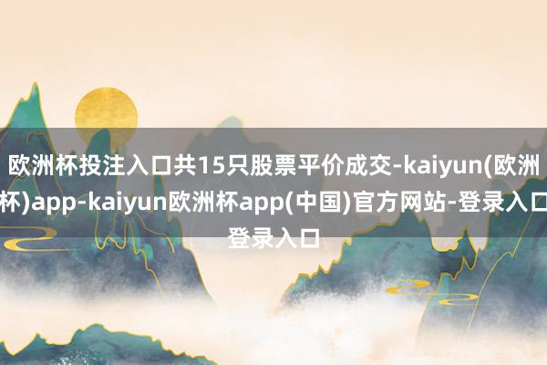 欧洲杯投注入口共15只股票平价成交-kaiyun(欧洲杯)app-kaiyun欧洲杯app(中国)官方网站-登录入口
