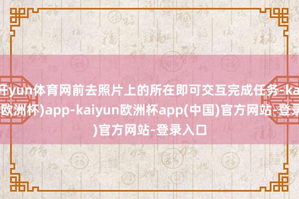 开yun体育网前去照片上的所在即可交互完成任务-kaiyun(欧洲杯)app-kaiyun欧洲杯app(中国)官方网站-登录入口