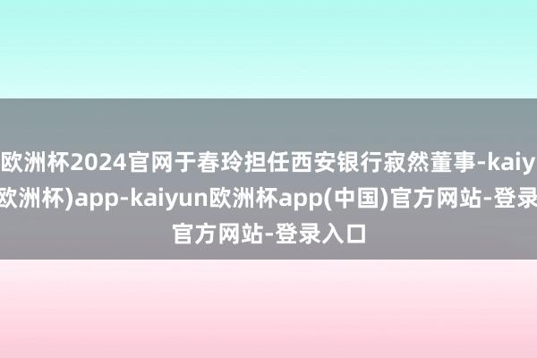 欧洲杯2024官网于春玲担任西安银行寂然董事-kaiyun(欧洲杯)app-kaiyun欧洲杯app(中国)官方网站-登录入口