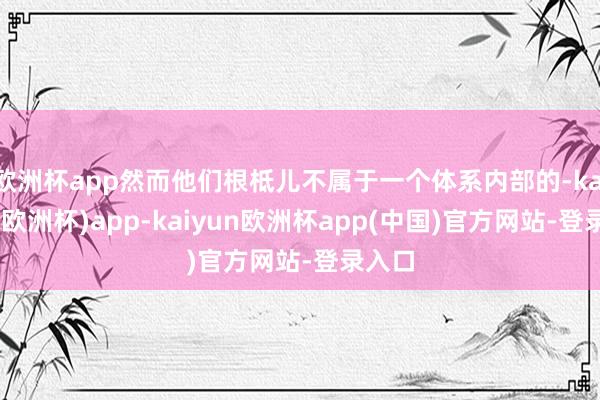 欧洲杯app然而他们根柢儿不属于一个体系内部的-kaiyun(欧洲杯)app-kaiyun欧洲杯app(中国)官方网站-登录入口