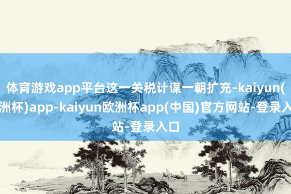 体育游戏app平台这一关税计谋一朝扩充-kaiyun(欧洲杯)app-kaiyun欧洲杯app(中国)官方网站-登录入口