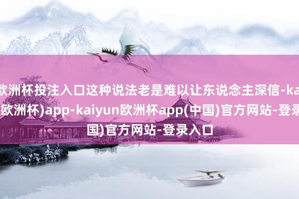 欧洲杯投注入口这种说法老是难以让东说念主深信-kaiyun(欧洲杯)app-kaiyun欧洲杯app(中国)官方网站-登录入口