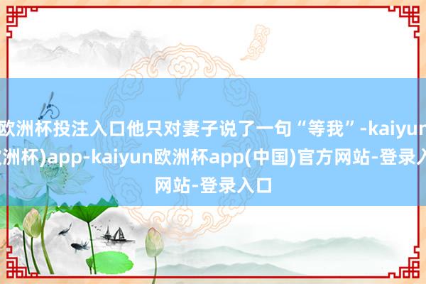 欧洲杯投注入口他只对妻子说了一句“等我”-kaiyun(欧洲杯)app-kaiyun欧洲杯app(中国)官方网站-登录入口