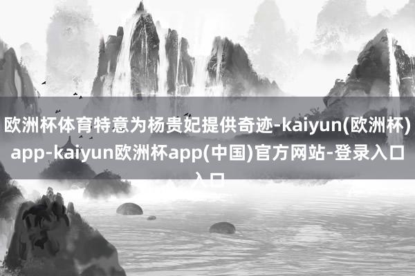 欧洲杯体育特意为杨贵妃提供奇迹-kaiyun(欧洲杯)app-kaiyun欧洲杯app(中国)官方网站-登录入口
