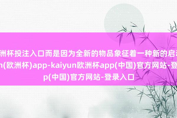 欧洲杯投注入口而是因为全新的物品象征着一种新的启动-kaiyun(欧洲杯)app-kaiyun欧洲杯app(中国)官方网站-登录入口