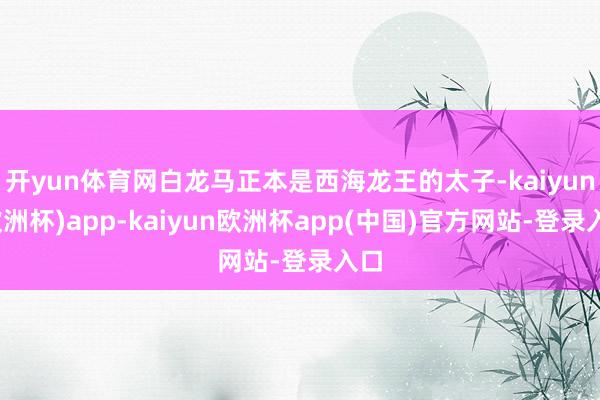 开yun体育网白龙马正本是西海龙王的太子-kaiyun(欧洲杯)app-kaiyun欧洲杯app(中国)官方网站-登录入口