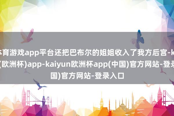 体育游戏app平台还把巴布尔的姐姐收入了我方后宫-kaiyun(欧洲杯)app-kaiyun欧洲杯app(中国)官方网站-登录入口