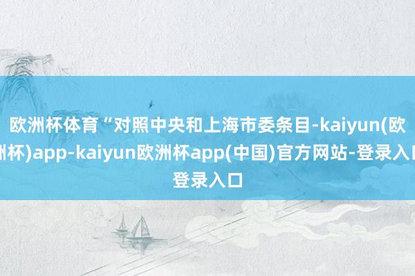 欧洲杯体育　　“对照中央和上海市委条目-kaiyun(欧洲杯)app-kaiyun欧洲杯app(中国)官方网站-登录入口
