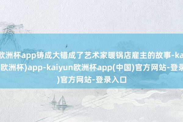 欧洲杯app铸成大错成了艺术家暖锅店雇主的故事-kaiyun(欧洲杯)app-kaiyun欧洲杯app(中国)官方网站-登录入口