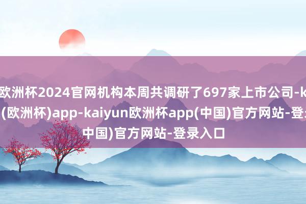 欧洲杯2024官网机构本周共调研了697家上市公司-kaiyun(欧洲杯)app-kaiyun欧洲杯app(中国)官方网站-登录入口