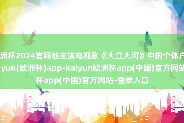 欧洲杯2024官网他主演电视剧《大江大河》中的个体户“杨巡”-kaiyun(欧洲杯)app-kaiyun欧洲杯app(中国)官方网站-登录入口