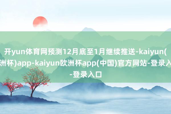 开yun体育网预测12月底至1月继续推送-kaiyun(欧洲杯)app-kaiyun欧洲杯app(中国)官方网站-登录入口