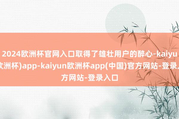 2024欧洲杯官网入口取得了雄壮用户的醉心-kaiyun(欧洲杯)app-kaiyun欧洲杯app(中国)官方网站-登录入口