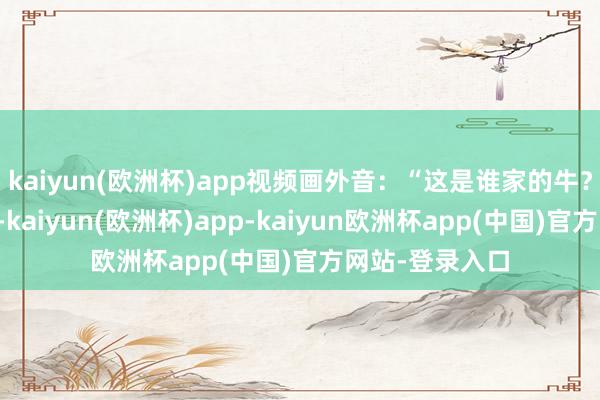 kaiyun(欧洲杯)app视频画外音：“这是谁家的牛？被老虎给掏了-kaiyun(欧洲杯)app-kaiyun欧洲杯app(中国)官方网站-登录入口