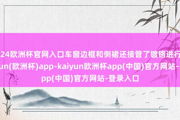 2024欧洲杯官网入口车窗边框和侧裙还接管了镀铬进行顽固-kaiyun(欧洲杯)app-kaiyun欧洲杯app(中国)官方网站-登录入口