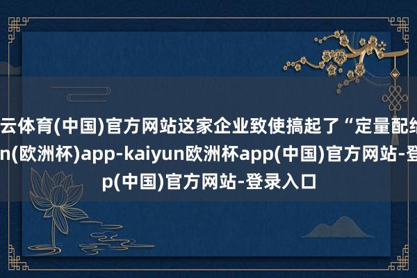 开云体育(中国)官方网站这家企业致使搞起了“定量配给”-kaiyun(欧洲杯)app-kaiyun欧洲杯app(中国)官方网站-登录入口