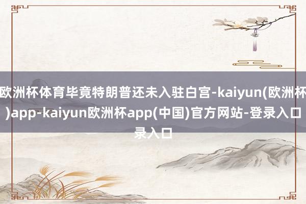 欧洲杯体育毕竟特朗普还未入驻白宫-kaiyun(欧洲杯)app-kaiyun欧洲杯app(中国)官方网站-登录入口