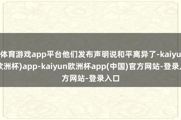 体育游戏app平台他们发布声明说和平离异了-kaiyun(欧洲杯)app-kaiyun欧洲杯app(中国)官方网站-登录入口