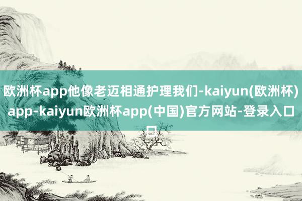 欧洲杯app他像老迈相通护理我们-kaiyun(欧洲杯)app-kaiyun欧洲杯app(中国)官方网站-登录入口