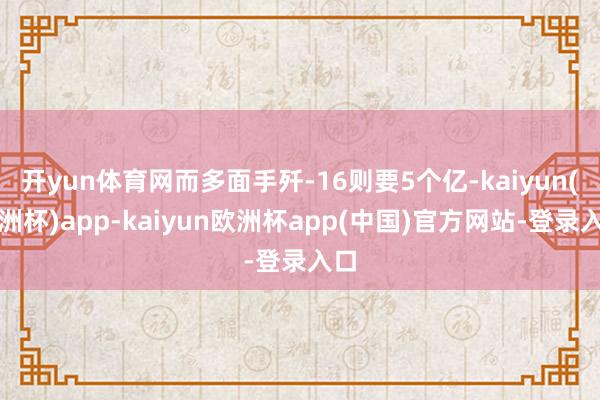 开yun体育网而多面手歼-16则要5个亿-kaiyun(欧洲杯)app-kaiyun欧洲杯app(中国)官方网站-登录入口