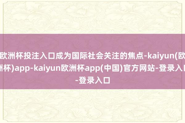 欧洲杯投注入口成为国际社会关注的焦点-kaiyun(欧洲杯)app-kaiyun欧洲杯app(中国)官方网站-登录入口