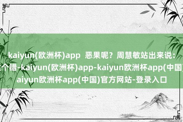 kaiyun(欧洲杯)app  恶果呢？周慧敏站出来说：“我的伴侣犯得起这个错-kaiyun(欧洲杯)app-kaiyun欧洲杯app(中国)官方网站-登录入口