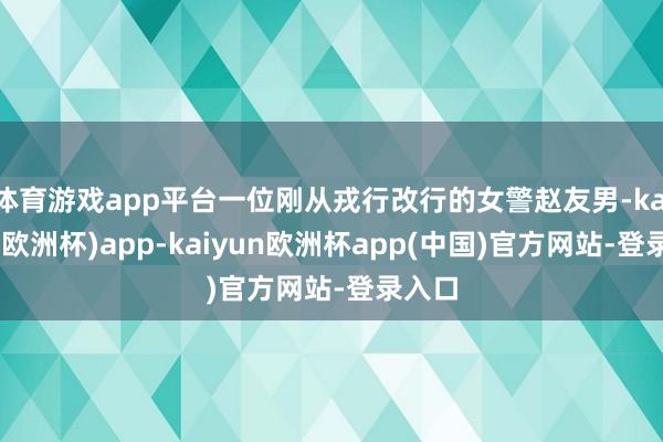 体育游戏app平台一位刚从戎行改行的女警赵友男-kaiyun(欧洲杯)app-kaiyun欧洲杯app(中国)官方网站-登录入口