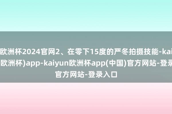 欧洲杯2024官网2、在零下15度的严冬拍摄技能-kaiyun(欧洲杯)app-kaiyun欧洲杯app(中国)官方网站-登录入口