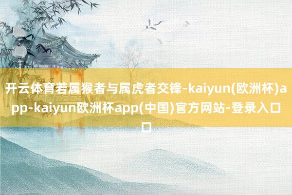 开云体育若属猴者与属虎者交锋-kaiyun(欧洲杯)app-kaiyun欧洲杯app(中国)官方网站-登录入口