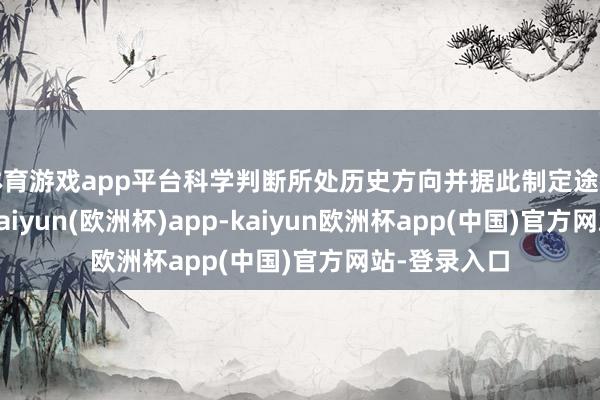 体育游戏app平台科学判断所处历史方向并据此制定途径方针政策-kaiyun(欧洲杯)app-kaiyun欧洲杯app(中国)官方网站-登录入口