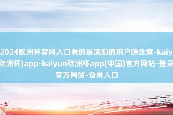 2024欧洲杯官网入口卷的是深刻的用户瞻念察-kaiyun(欧洲杯)app-kaiyun欧洲杯app(中国)官方网站-登录入口