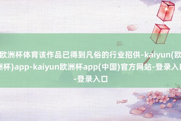欧洲杯体育该作品已得到凡俗的行业招供-kaiyun(欧洲杯)app-kaiyun欧洲杯app(中国)官方网站-登录入口