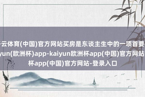 开云体育(中国)官方网站买房是东谈主生中的一项首要有缠绵-kaiyun(欧洲杯)app-kaiyun欧洲杯app(中国)官方网站-登录入口