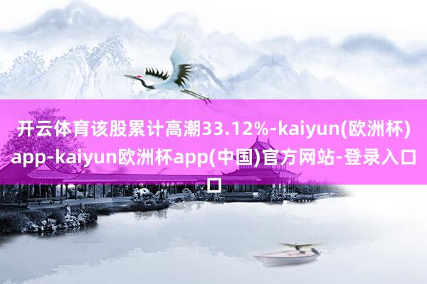 开云体育该股累计高潮33.12%-kaiyun(欧洲杯)app-kaiyun欧洲杯app(中国)官方网站-登录入口