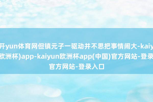 开yun体育网但镇元子一驱动并不思把事情闹大-kaiyun(欧洲杯)app-kaiyun欧洲杯app(中国)官方网站-登录入口